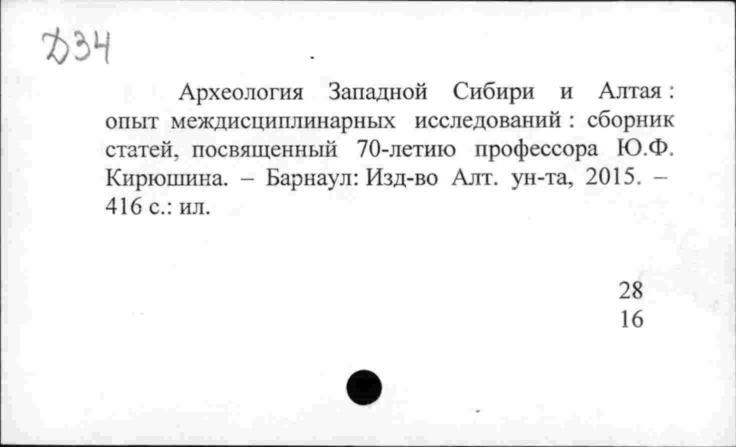 ﻿
Археология Западной Сибири и Алтая : опыт междисциплинарных исследований : сборник статей, посвященный 70-летию профессора Ю.Ф. Кирюшина. - Барнаул: Изд-во Алт. ун-та, 2015. -416 с.: ил.
28
16